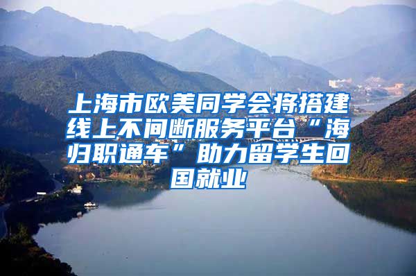 上海市欧美同学会将搭建线上不间断服务平台“海归职通车”助力留学生回国就业