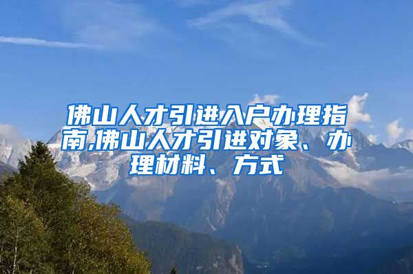 佛山人才引进入户办理指南,佛山人才引进对象、办理材料、方式