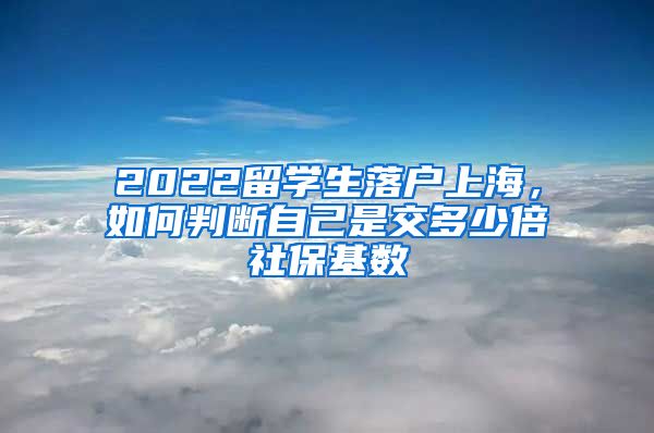 2022留学生落户上海，如何判断自己是交多少倍社保基数