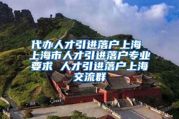 代办人才引进落户上海 上海市人才引进落户专业要求 人才引进落户上海交流群