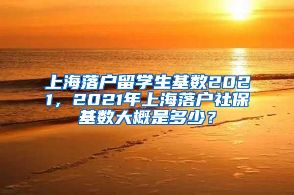 上海落户留学生基数2021，2021年上海落户社保基数大概是多少？