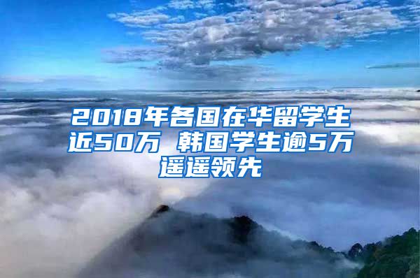 2018年各国在华留学生近50万 韩国学生逾5万遥遥领先