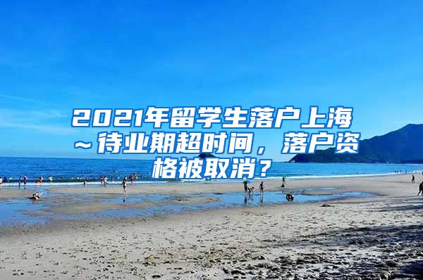 2021年留学生落户上海～待业期超时间，落户资格被取消？