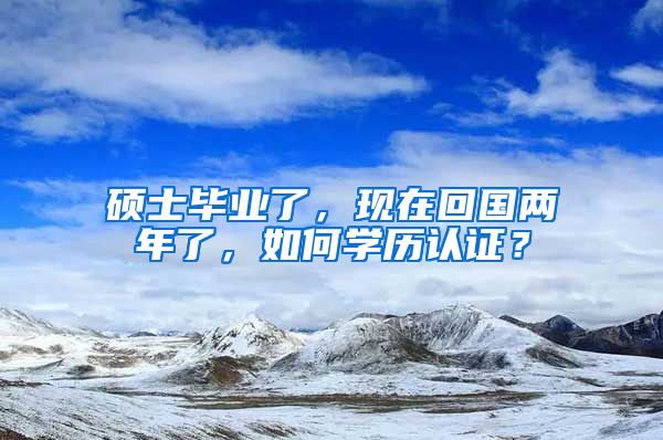 硕士毕业了，现在回国两年了，如何学历认证？