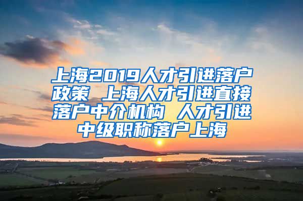 上海2019人才引进落户政策 上海人才引进直接落户中介机构 人才引进中级职称落户上海