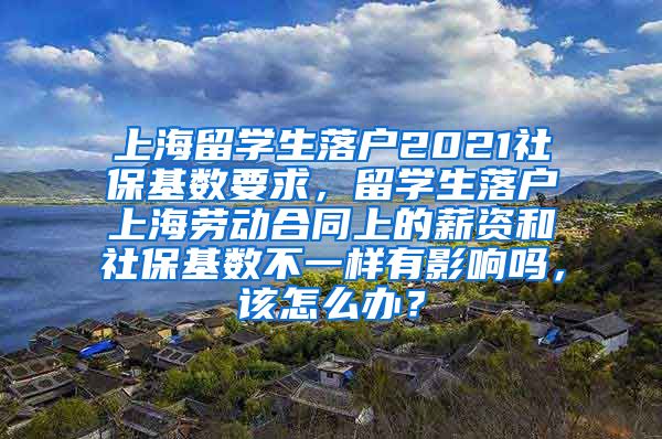 上海留学生落户2021社保基数要求，留学生落户上海劳动合同上的薪资和社保基数不一样有影响吗，该怎么办？