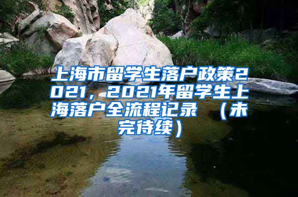 上海市留学生落户政策2021，2021年留学生上海落户全流程记录 （未完待续）