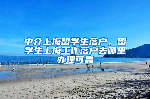 中介上海留学生落户，留学生上海工作落户去哪里办理可靠