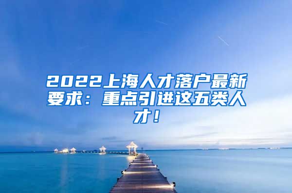 2022上海人才落户最新要求：重点引进这五类人才！