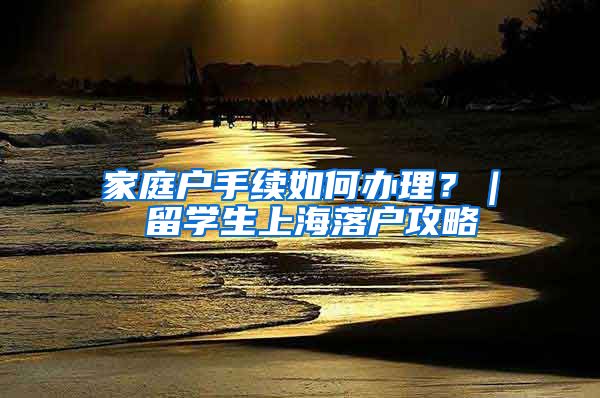 家庭户手续如何办理？｜ 留学生上海落户攻略