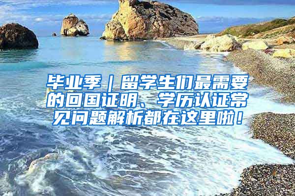 毕业季｜留学生们最需要的回国证明、学历认证常见问题解析都在这里啦！