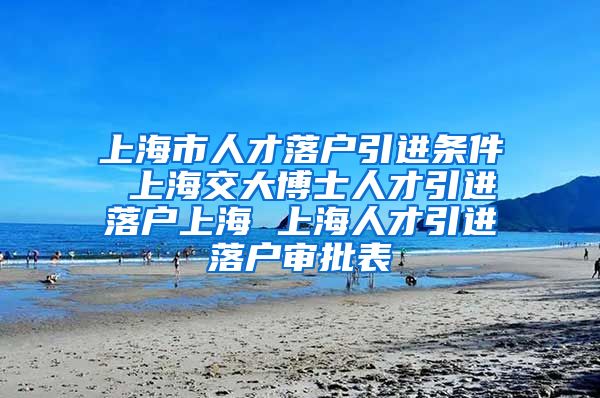 上海市人才落户引进条件 上海交大博士人才引进落户上海 上海人才引进落户审批表