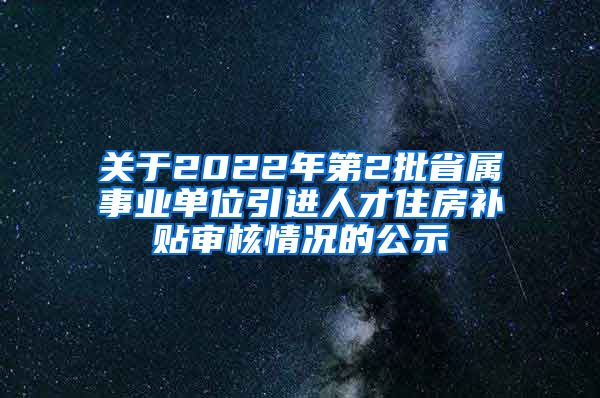 关于2022年第2批省属事业单位引进人才住房补贴审核情况的公示