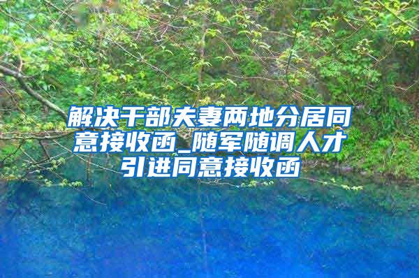 解决干部夫妻两地分居同意接收函_随军随调人才引进同意接收函