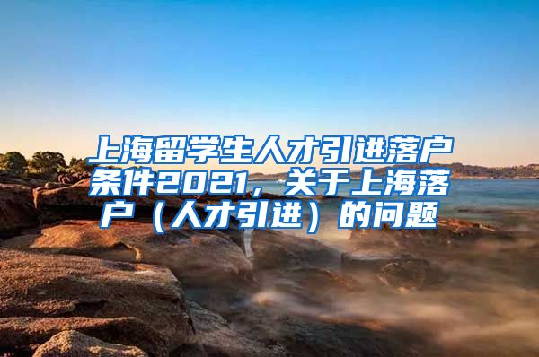 上海留学生人才引进落户条件2021，关于上海落户（人才引进）的问题