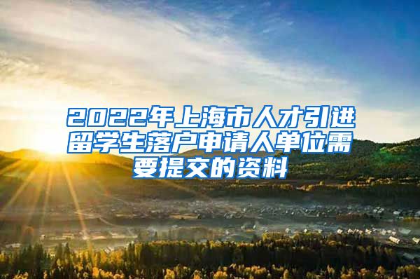 2022年上海市人才引进留学生落户申请人单位需要提交的资料