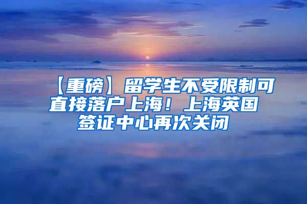 【重磅】留学生不受限制可直接落户上海！上海英国签证中心再次关闭