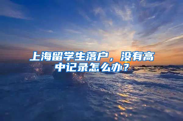 上海留学生落户，没有高中记录怎么办？