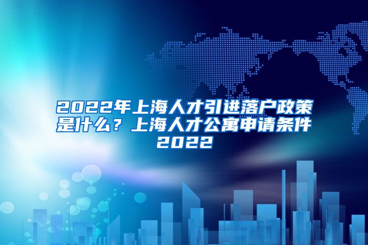 2022年上海人才引进落户政策是什么？上海人才公寓申请条件2022