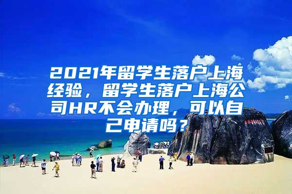 2021年留学生落户上海经验，留学生落户上海公司HR不会办理，可以自己申请吗？