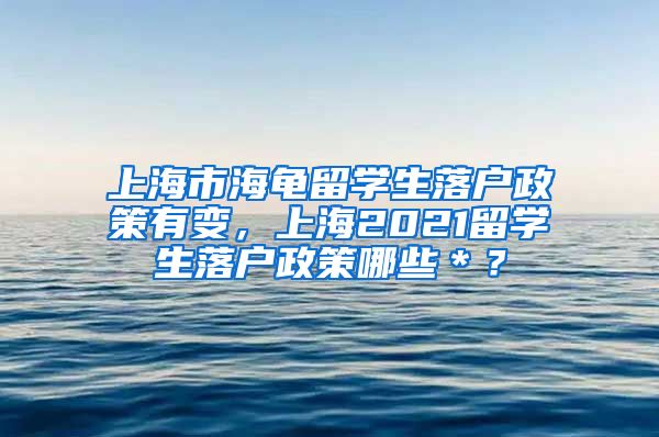 上海市海龟留学生落户政策有变，上海2021留学生落户政策哪些＊？