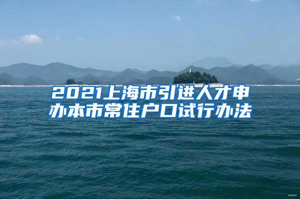 2021上海市引进人才申办本市常住户口试行办法