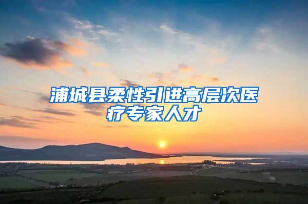 浦城县柔性引进高层次医疗专家人才