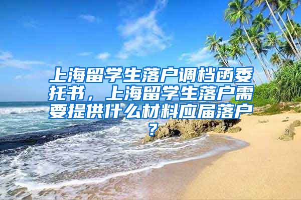 上海留学生落户调档函委托书，上海留学生落户需要提供什么材料应届落户？