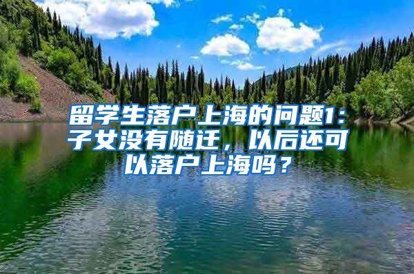 留学生落户上海的问题1：子女没有随迁，以后还可以落户上海吗？