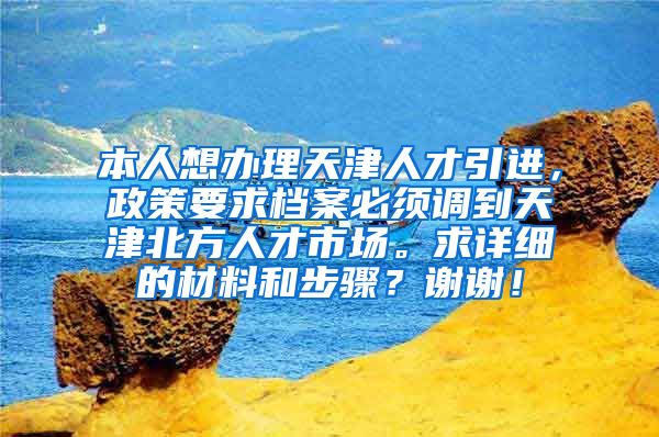 本人想办理天津人才引进，政策要求档案必须调到天津北方人才市场。求详细的材料和步骤？谢谢！