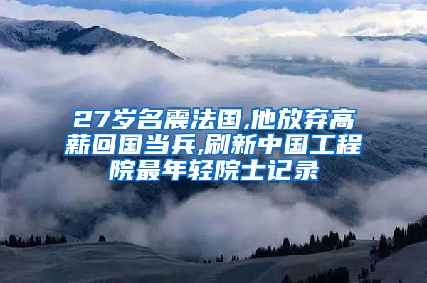 27岁名震法国,他放弃高薪回国当兵,刷新中国工程院最年轻院士记录