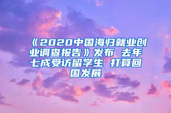 《2020中国海归就业创业调查报告》发布 去年七成受访留学生 打算回国发展