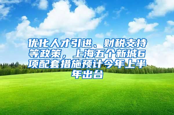 优化人才引进、财税支持等政策，上海五个新城6项配套措施预计今年上半年出台