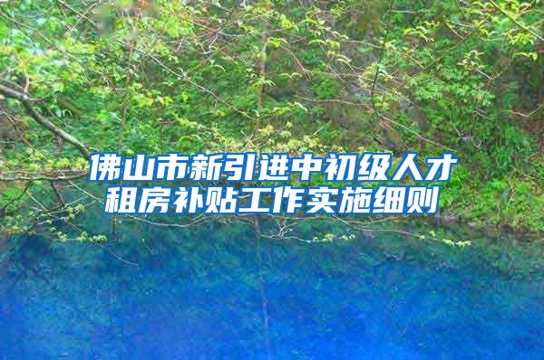 佛山市新引进中初级人才租房补贴工作实施细则