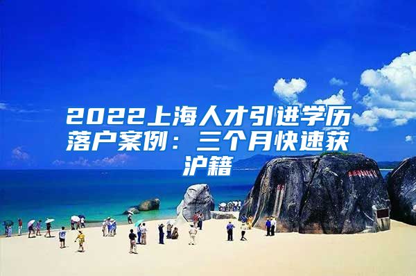 2022上海人才引进学历落户案例：三个月快速获沪籍