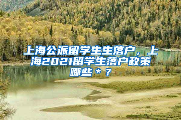 上海公派留学生生落户，上海2021留学生落户政策哪些＊？