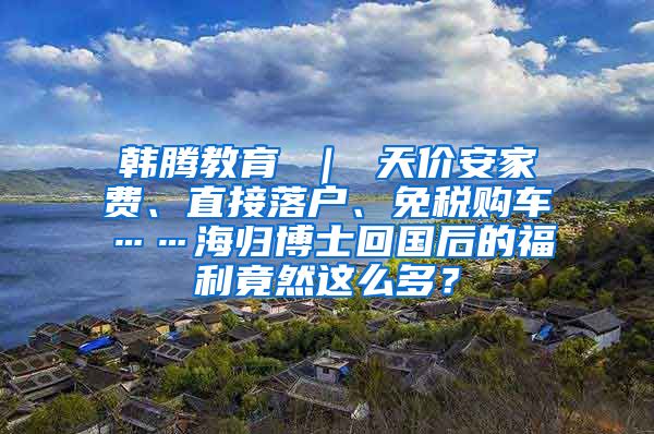 韩腾教育 ｜ 天价安家费、直接落户、免税购车……海归博士回国后的福利竟然这么多？