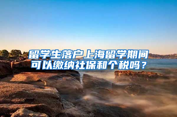 留学生落户上海留学期间可以缴纳社保和个税吗？