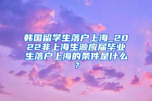 韩国留学生落户上海_2022非上海生源应届毕业生落户上海的条件是什么？