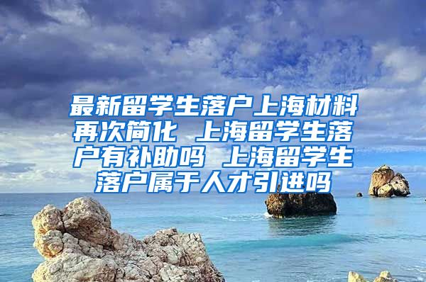 最新留学生落户上海材料再次简化 上海留学生落户有补助吗 上海留学生落户属于人才引进吗