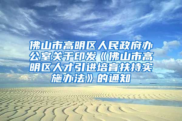 佛山市高明区人民政府办公室关于印发《佛山市高明区人才引进培育扶持实施办法》的通知