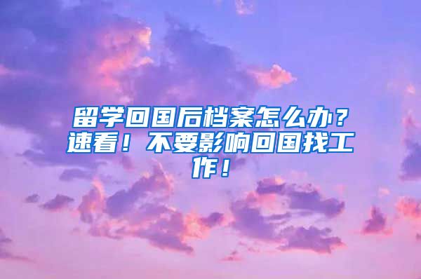 留学回国后档案怎么办？速看！不要影响回国找工作！