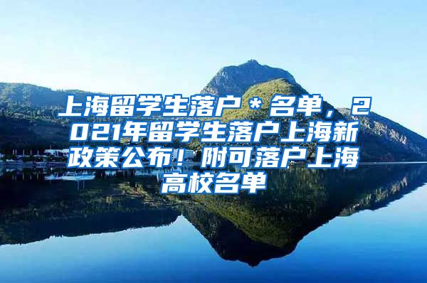 上海留学生落户＊名单，2021年留学生落户上海新政策公布！附可落户上海高校名单