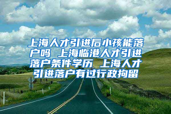 上海人才引进后小孩能落户吗 上海临港人才引进落户条件学历 上海人才引进落户有过行政拘留