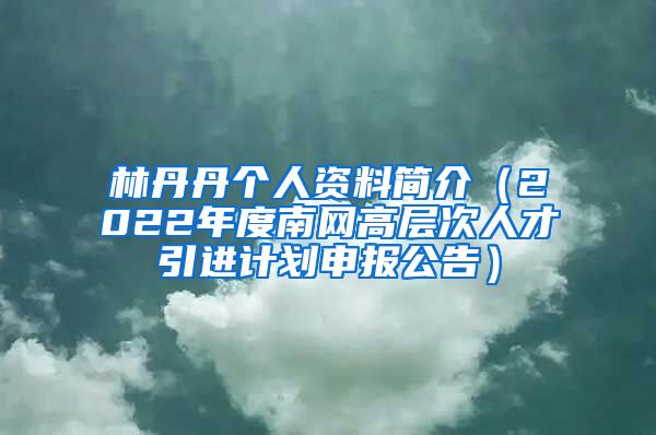 林丹丹个人资料简介（2022年度南网高层次人才引进计划申报公告）