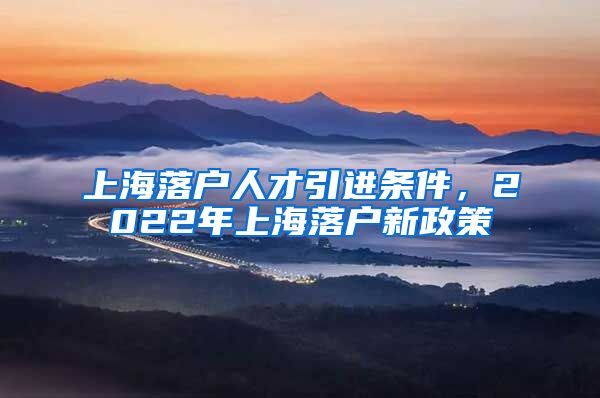 上海落户人才引进条件，2022年上海落户新政策