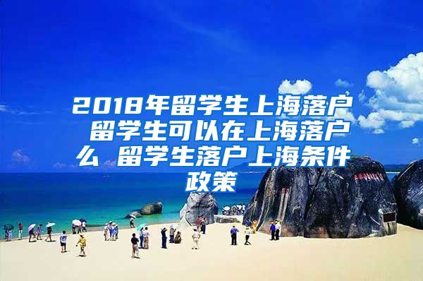 2018年留学生上海落户 留学生可以在上海落户么 留学生落户上海条件政策