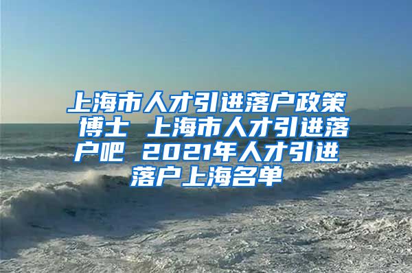 上海市人才引进落户政策 博士 上海市人才引进落户吧 2021年人才引进落户上海名单