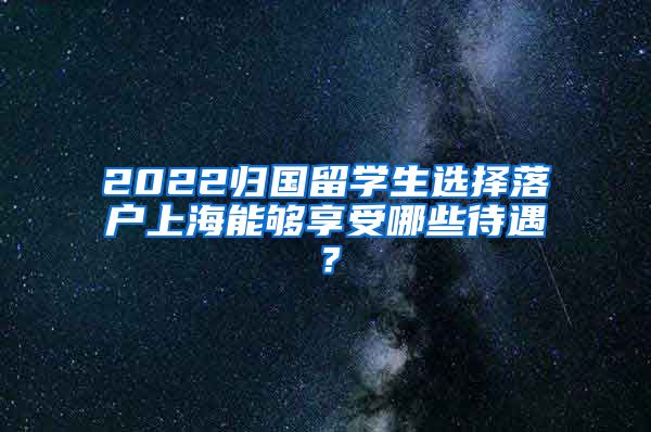 2022归国留学生选择落户上海能够享受哪些待遇？