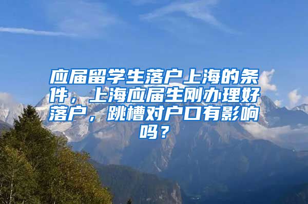 应届留学生落户上海的条件，上海应届生刚办理好落户，跳槽对户口有影响吗？